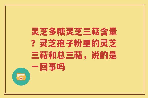灵芝多糖灵芝三萜含量？灵芝孢子粉里的灵芝三萜和总三萜，说的是一回事吗