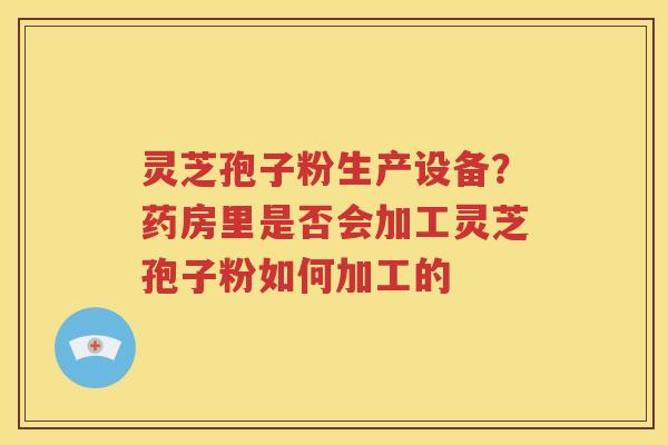 灵芝孢子粉生产设备？药房里是否会加工灵芝孢子粉如何加工的