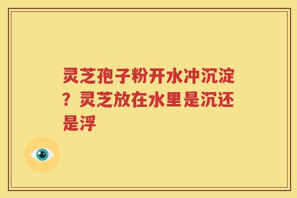 灵芝孢子粉开水冲沉淀？灵芝放在水里是沉还是浮