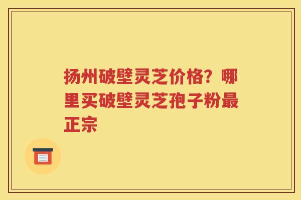 扬州破壁灵芝价格？哪里买破壁灵芝孢子粉最正宗