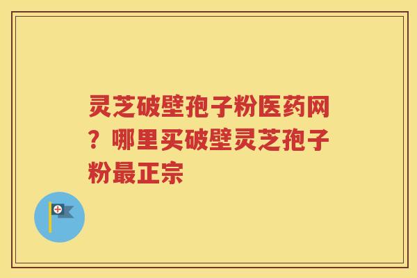 灵芝破壁孢子粉医药网？哪里买破壁灵芝孢子粉最正宗