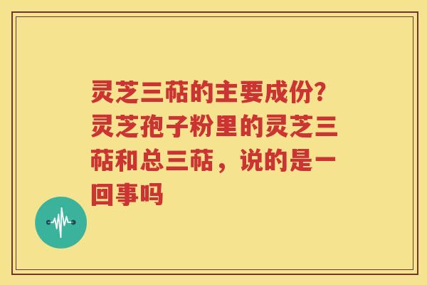 灵芝三萜的主要成份？灵芝孢子粉里的灵芝三萜和总三萜，说的是一回事吗