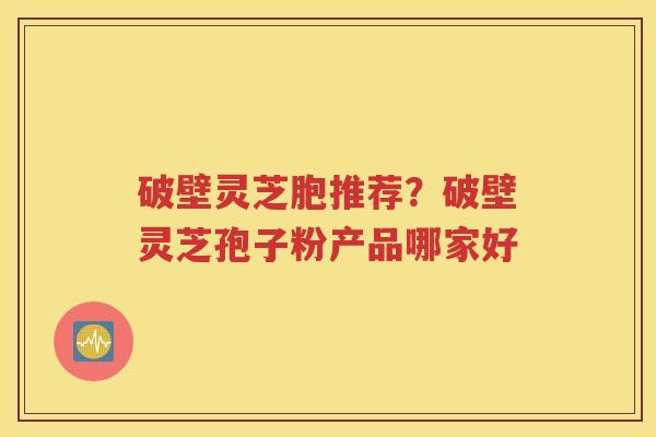 破壁灵芝胞推荐？破壁灵芝孢子粉产品哪家好