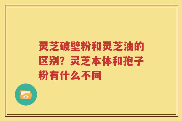 灵芝破壁粉和灵芝油的区别？灵芝本体和孢子粉有什么不同