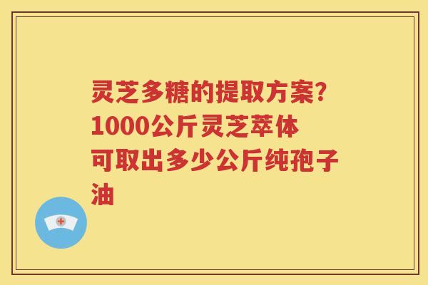 灵芝多糖的提取方案？1000公斤灵芝萃体可取出多少公斤纯孢子油