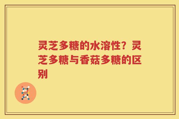 灵芝多糖的水溶性？灵芝多糖与香菇多糖的区别