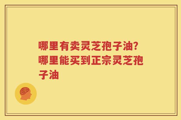 哪里有卖灵芝孢子油？哪里能买到正宗灵芝孢子油