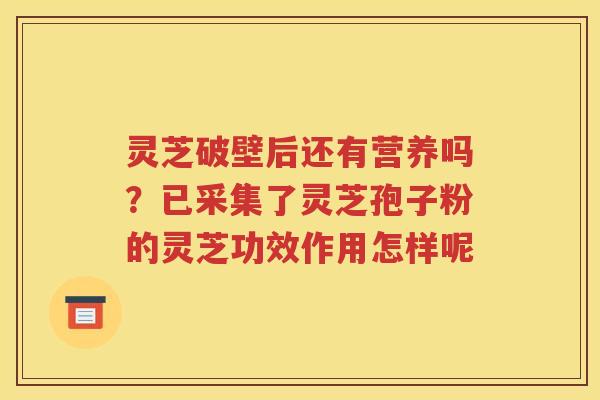 灵芝破壁后还有营养吗？已采集了灵芝孢子粉的灵芝功效作用怎样呢