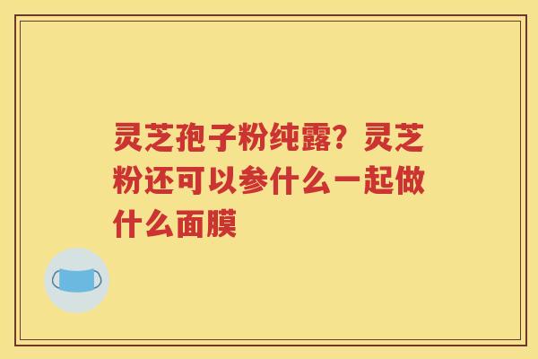 灵芝孢子粉纯露？灵芝粉还可以参什么一起做什么面膜