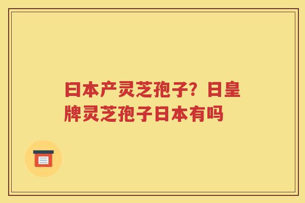 曰本产灵芝孢子？日皇牌灵芝孢子日本有吗