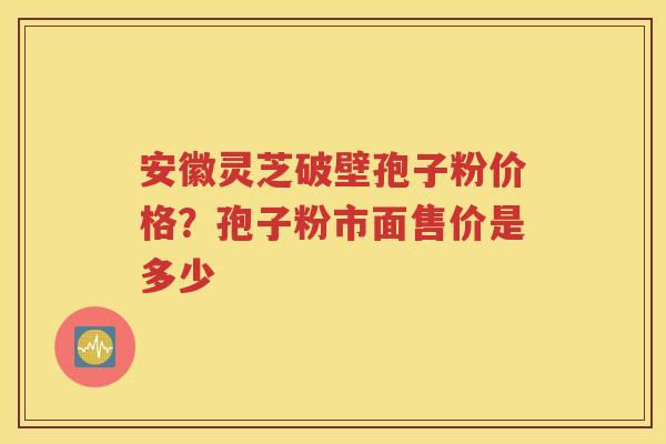 安徽灵芝破壁孢子粉价格？孢子粉市面售价是多少