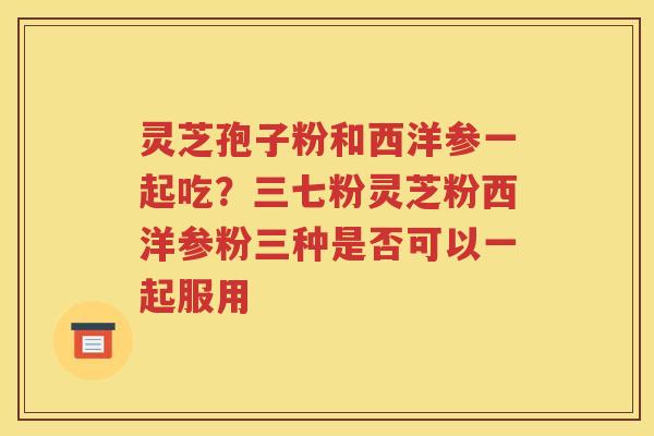 灵芝孢子粉和西洋参一起吃？三七粉灵芝粉西洋参粉三种是否可以一起服用
