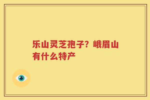乐山灵芝孢子？峨眉山有什么特产