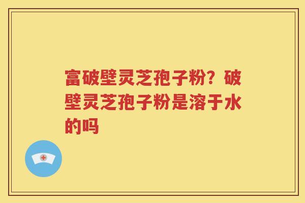 富破壁灵芝孢子粉？破壁灵芝孢子粉是溶于水的吗