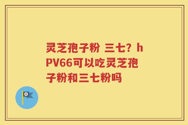 灵芝孢子粉 三七？hPV66可以吃灵芝孢子粉和三七粉吗
