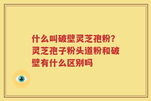 什么叫破壁灵芝孢粉？灵芝孢子粉头道粉和破壁有什么区别吗