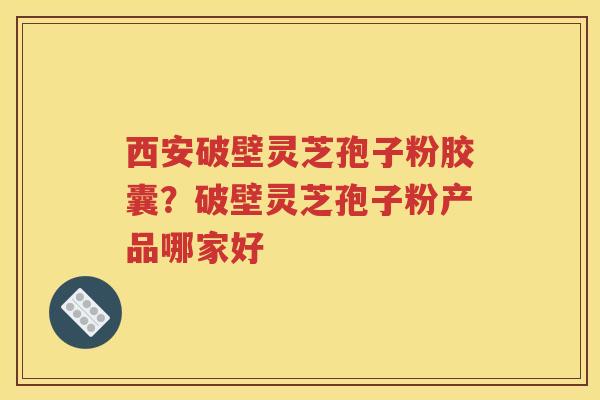 西安破壁灵芝孢子粉胶囊？破壁灵芝孢子粉产品哪家好