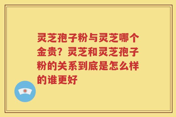灵芝孢子粉与灵芝哪个金贵？灵芝和灵芝孢子粉的关系到底是怎么样的谁更好