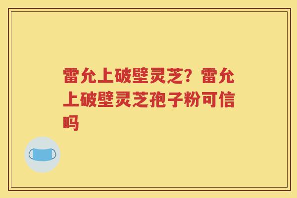 雷允上破壁灵芝？雷允上破壁灵芝孢子粉可信吗