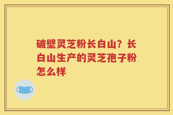 破壁灵芝粉长白山？长白山生产的灵芝孢子粉怎么样
