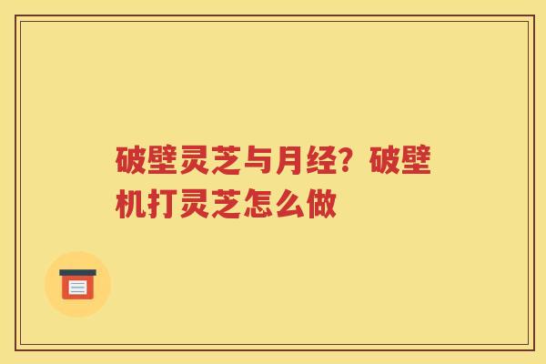破壁灵芝与月经？破壁机打灵芝怎么做