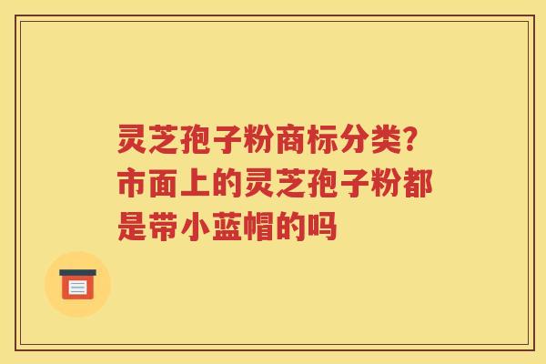 灵芝孢子粉商标分类？市面上的灵芝孢子粉都是带小蓝帽的吗