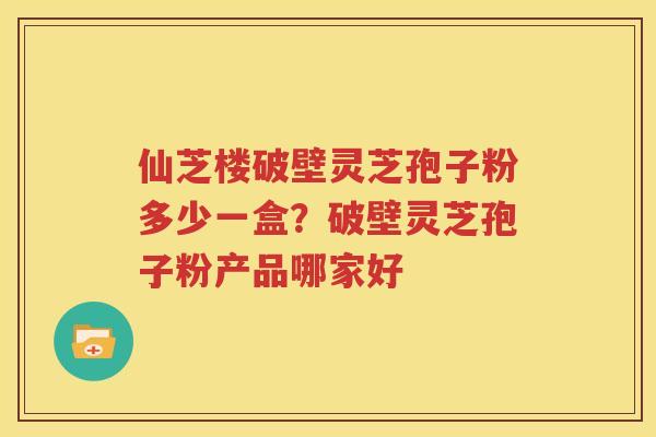 仙芝楼破壁灵芝孢子粉多少一盒？破壁灵芝孢子粉产品哪家好