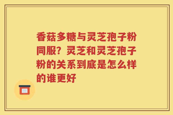 香菇多糖与灵芝孢子粉同服？灵芝和灵芝孢子粉的关系到底是怎么样的谁更好