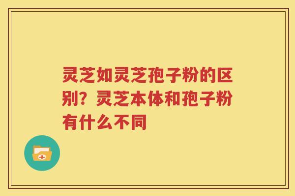 灵芝如灵芝孢子粉的区别？灵芝本体和孢子粉有什么不同