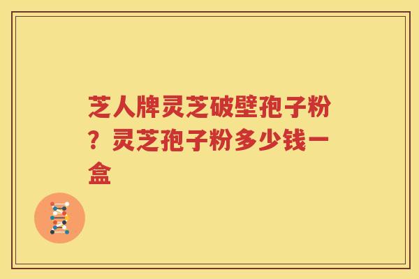 芝人牌灵芝破壁孢子粉？灵芝孢子粉多少钱一盒
