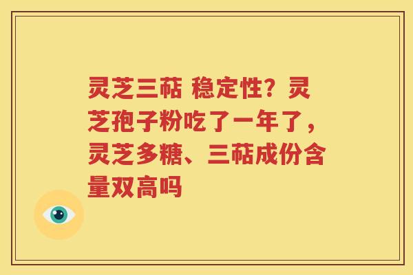 灵芝三萜 稳定性？灵芝孢子粉吃了一年了，灵芝多糖、三萜成份含量双高吗