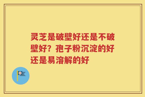 灵芝是破壁好还是不破壁好？孢子粉沉淀的好还是易溶解的好