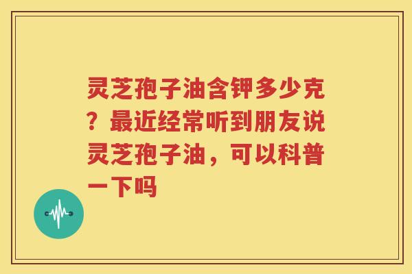 灵芝孢子油含钾多少克？最近经常听到朋友说灵芝孢子油，可以科普一下吗