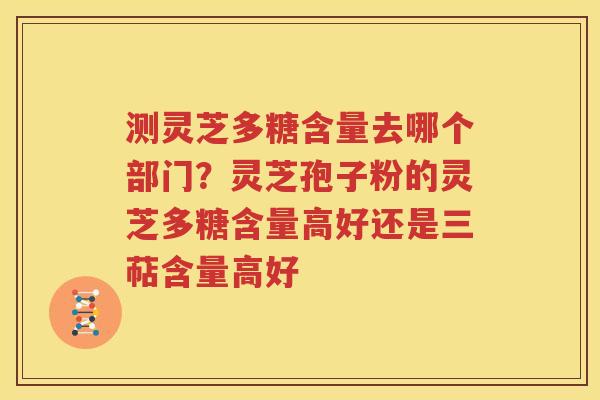 测灵芝多糖含量去哪个部门？灵芝孢子粉的灵芝多糖含量高好还是三萜含量高好