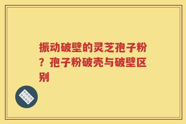振动破壁的灵芝孢子粉？孢子粉破壳与破壁区别