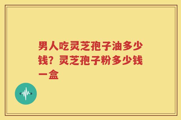 男人吃灵芝孢子油多少钱？灵芝孢子粉多少钱一盒
