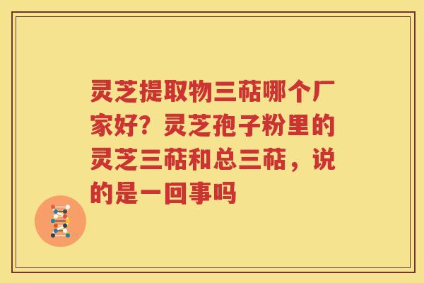 灵芝提取物三萜哪个厂家好？灵芝孢子粉里的灵芝三萜和总三萜，说的是一回事吗