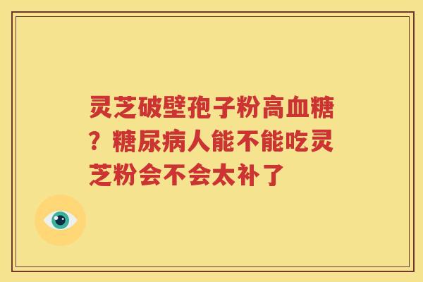 灵芝破壁孢子粉高血糖？糖尿病人能不能吃灵芝粉会不会太补了