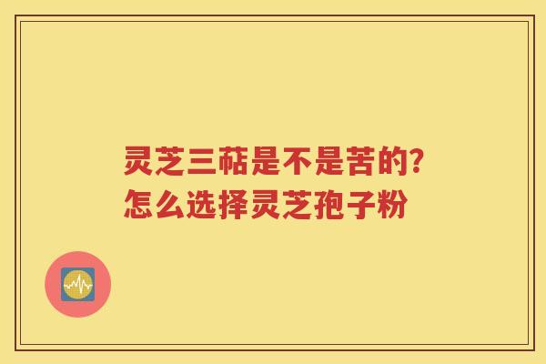 灵芝三萜是不是苦的？怎么选择灵芝孢子粉