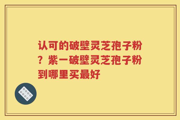 认可的破壁灵芝孢子粉？紫一破壁灵芝孢子粉到哪里买最好