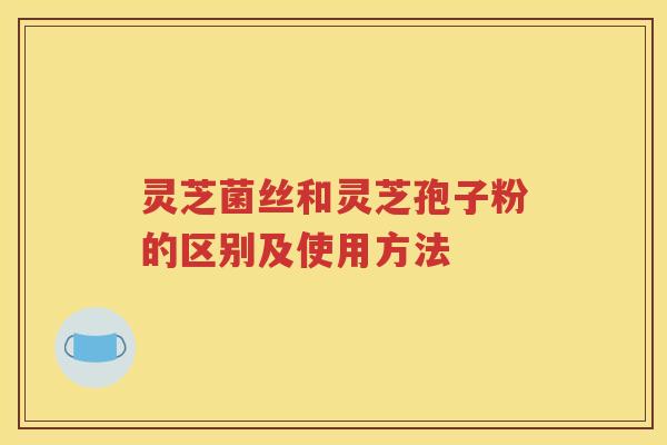 灵芝菌丝和灵芝孢子粉的区别及使用方法