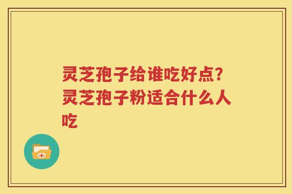 灵芝孢子给谁吃好点？灵芝孢子粉适合什么人吃