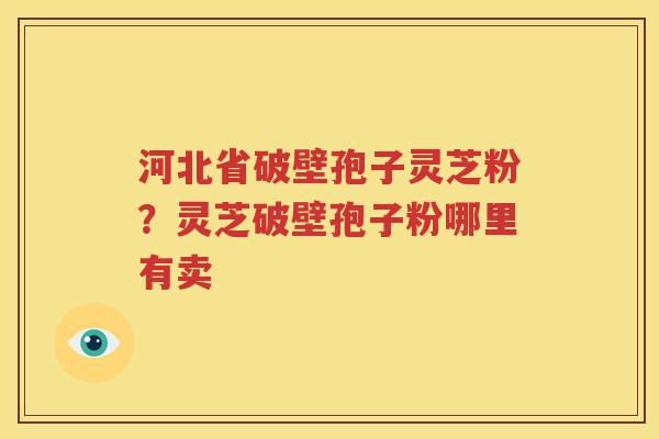 河北省破壁孢子灵芝粉？灵芝破壁孢子粉哪里有卖