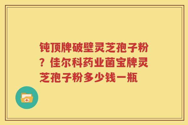 钝顶牌破壁灵芝孢子粉？佳尔科药业菌宝牌灵芝孢子粉多少钱一瓶