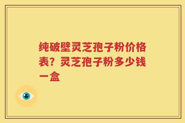 纯破壁灵芝孢子粉价格表？灵芝孢子粉多少钱一盒