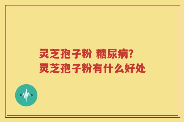 灵芝孢子粉 糖尿病？灵芝孢子粉有什么好处