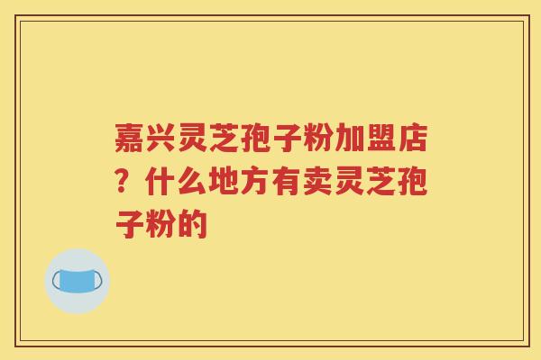 嘉兴灵芝孢子粉加盟店？什么地方有卖灵芝孢子粉的
