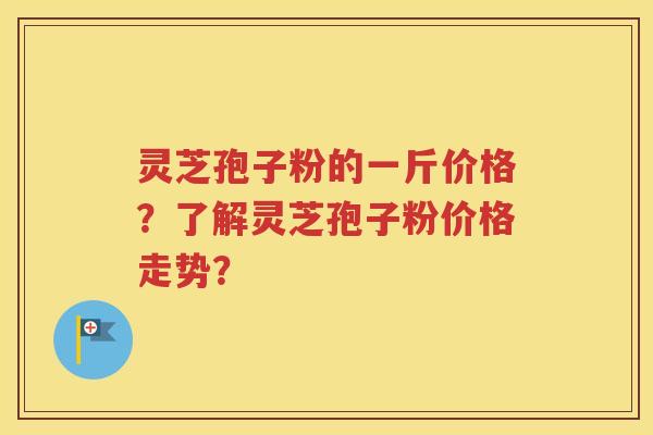灵芝孢子粉的一斤价格？了解灵芝孢子粉价格走势？