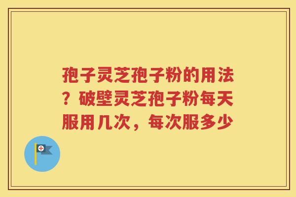 孢子灵芝孢子粉的用法？破壁灵芝孢子粉每天服用几次，每次服多少