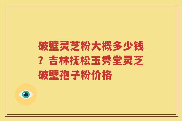 破壁灵芝粉大概多少钱？吉林抚松玉秀堂灵芝破壁孢子粉价格